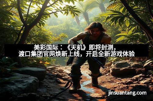 美彩国际：《天机》即将封测，渡口集团官网焕新上线，开启全新游戏体验